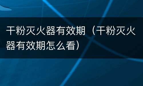 干粉灭火器有效期（干粉灭火器有效期怎么看）