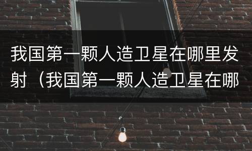 我国第一颗人造卫星在哪里发射（我国第一颗人造卫星在哪个地方发射）