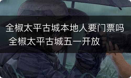 全椒太平古城本地人要门票吗 全椒太平古城五一开放