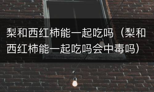 梨和西红柿能一起吃吗（梨和西红柿能一起吃吗会中毒吗）