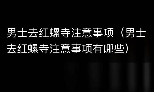 男士去红螺寺注意事项（男士去红螺寺注意事项有哪些）