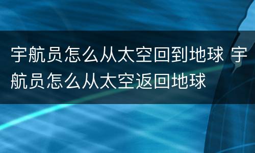 宇航员怎么从太空回到地球 宇航员怎么从太空返回地球