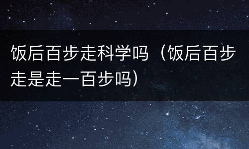 饭后百步走科学吗（饭后百步走是走一百步吗）