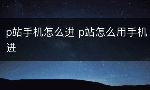 p站手机怎么进 p站怎么用手机进