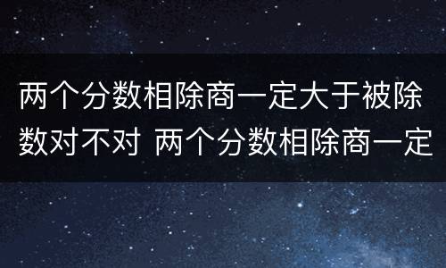 两个分数相除商一定大于被除数对不对 两个分数相除商一定小于被除数对不对