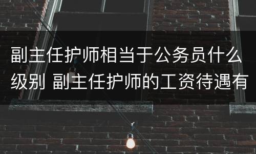 副主任护师相当于公务员什么级别 副主任护师的工资待遇有什么不一样