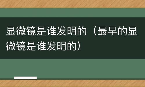 显微镜是谁发明的（最早的显微镜是谁发明的）