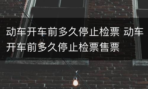 动车开车前多久停止检票 动车开车前多久停止检票售票