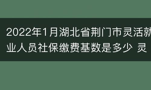 2022年1月湖北省荆门市灵活就业人员社保缴费基数是多少 灵活就业人员社保缴费基数是多少