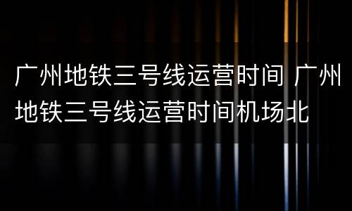 广州地铁三号线运营时间 广州地铁三号线运营时间机场北