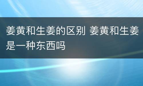 姜黄和生姜的区别 姜黄和生姜是一种东西吗