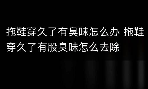 拖鞋穿久了有臭味怎么办 拖鞋穿久了有股臭味怎么去除