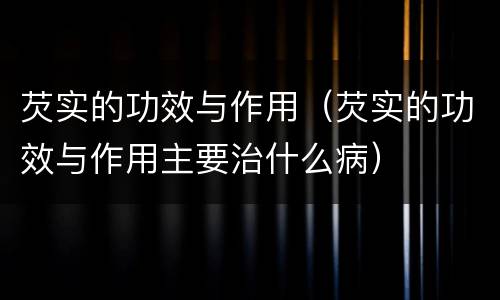 芡实的功效与作用（芡实的功效与作用主要治什么病）