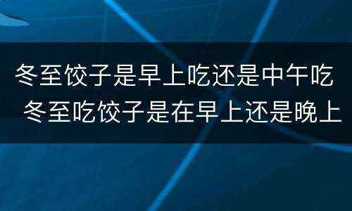 冬至饺子是早上吃还是中午吃 冬至吃饺子是在早上还是晚上