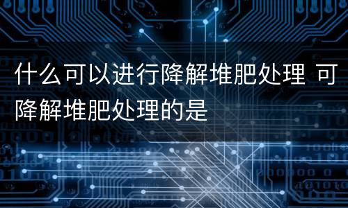 什么可以进行降解堆肥处理 可降解堆肥处理的是