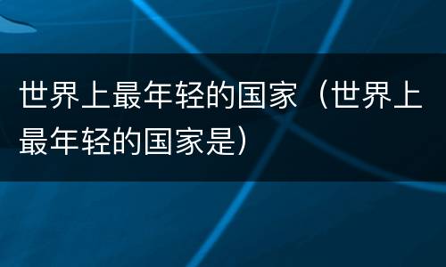 世界上最年轻的国家（世界上最年轻的国家是）