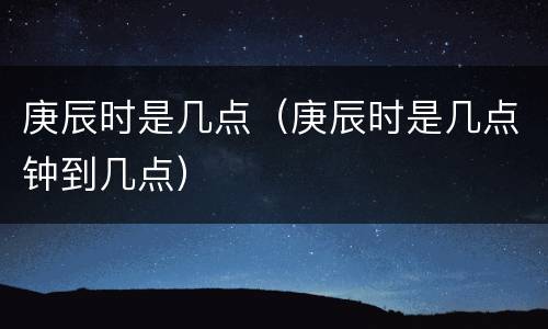 庚辰时是几点（庚辰时是几点钟到几点）