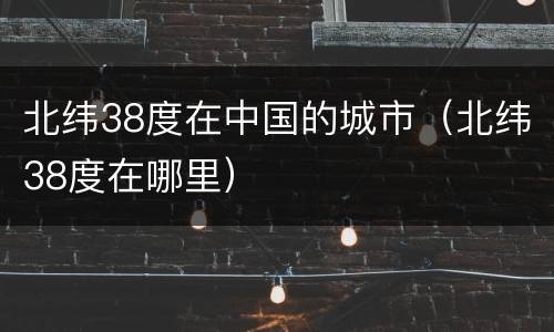 北纬38度在中国的城市（北纬38度在哪里）