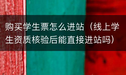 购买学生票怎么进站（线上学生资质核验后能直接进站吗）