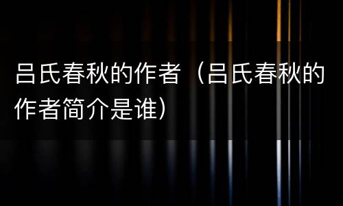 吕氏春秋的作者（吕氏春秋的作者简介是谁）