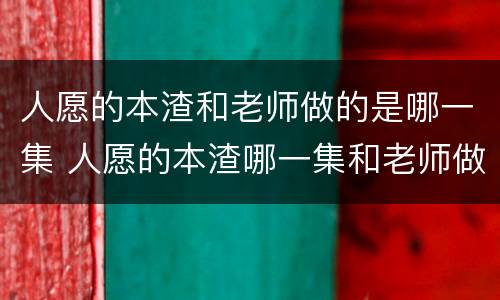 人愿的本渣和老师做的是哪一集 人愿的本渣哪一集和老师做了