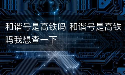 和谐号是高铁吗 和谐号是高铁吗我想查一下