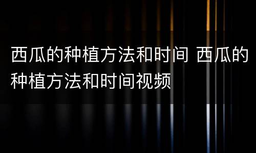 西瓜的种植方法和时间 西瓜的种植方法和时间视频