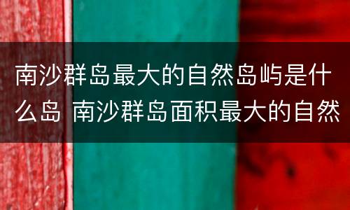 南沙群岛最大的自然岛屿是什么岛 南沙群岛面积最大的自然岛屿是什么岛屿