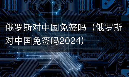 俄罗斯对中国免签吗（俄罗斯对中国免签吗2024）