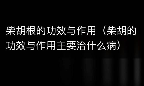 柴胡根的功效与作用（柴胡的功效与作用主要治什么病）