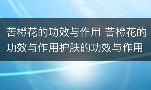 苦橙花的功效与作用 苦橙花的功效与作用护肤的功效与作用