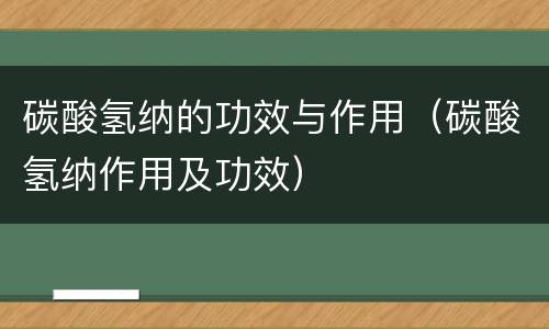 碳酸氢纳的功效与作用（碳酸氢纳作用及功效）