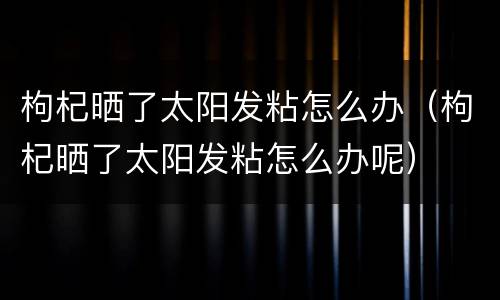 枸杞晒了太阳发粘怎么办（枸杞晒了太阳发粘怎么办呢）