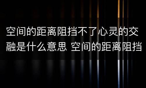 空间的距离阻挡不了心灵的交融是什么意思 空间的距离阻挡不了心灵的交融啥意思