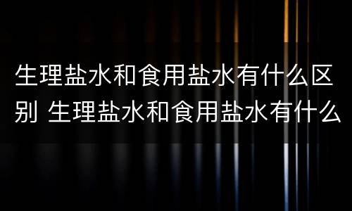 生理盐水和食用盐水有什么区别 生理盐水和食用盐水有什么区别?