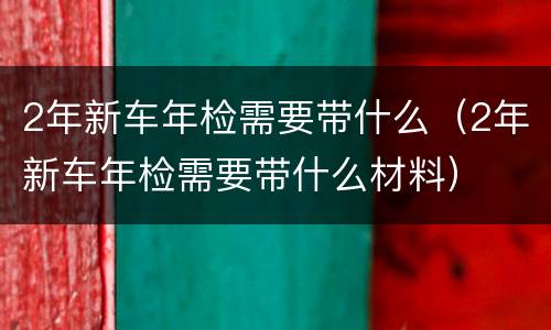 2年新车年检需要带什么（2年新车年检需要带什么材料）