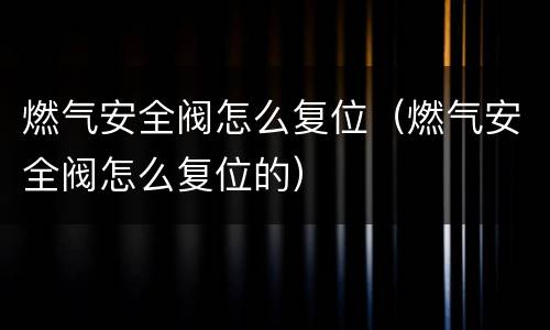 燃气安全阀怎么复位（燃气安全阀怎么复位的）