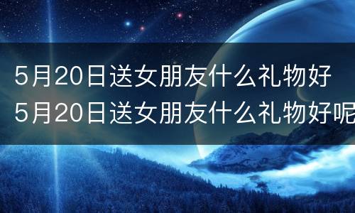 5月20日送女朋友什么礼物好 5月20日送女朋友什么礼物好呢