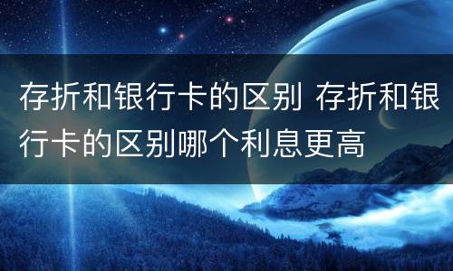 存折和银行卡的区别 存折和银行卡的区别哪个利息更高