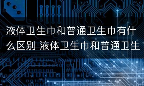 液体卫生巾和普通卫生巾有什么区别 液体卫生巾和普通卫生巾有什么区别?拂晓