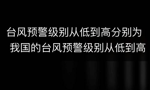 台风预警级别从低到高分别为 我国的台风预警级别从低到高分别为