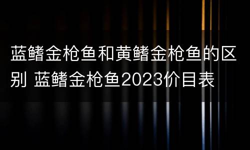 蓝鳍金枪鱼和黄鳍金枪鱼的区别 蓝鳍金枪鱼2023价目表