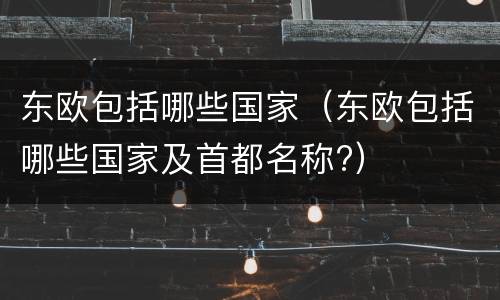 东欧包括哪些国家（东欧包括哪些国家及首都名称?）