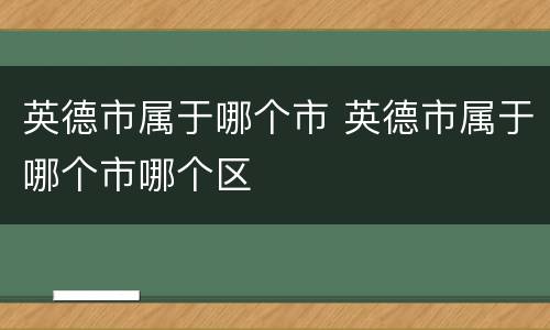 英德市属于哪个市 英德市属于哪个市哪个区