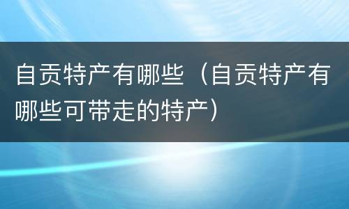 自贡特产有哪些（自贡特产有哪些可带走的特产）