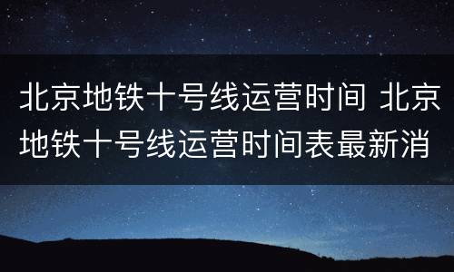 北京地铁十号线运营时间 北京地铁十号线运营时间表最新消息