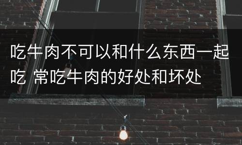 吃牛肉不可以和什么东西一起吃 常吃牛肉的好处和坏处