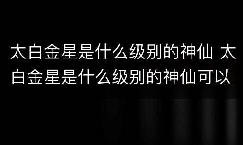 太白金星是什么级别的神仙 太白金星是什么级别的神仙可以代表什么生肖