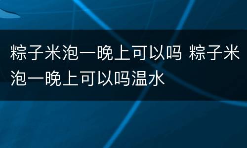 粽子米泡一晚上可以吗 粽子米泡一晚上可以吗温水