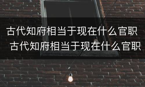 古代知府相当于现在什么官职 古代知府相当于现在什么官职第二人生